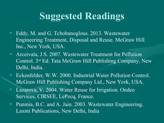 Suggested Readings
• Eddy, M. and G. Tchobanoglous. 2013. Wastewater
Engineering Treatment, Disposal and Reuse. McGraw Hill
Inc., New York, USA.
• Arceivala, J.S. 2007. Wastewater Treatment for Pollution
Control. 3rd
Ed. Tata McGraw Hill Publishing Company, New
Delhi, India.
• Eckenfelder, W.W. 2000. Industrial Water Pollution Control.
McGraw Hill Publishing Company Ltd., New York, USA.
• Lazarova, V. 2004. Water Reuse for Irrigation. Ondeo
Services, CIRSEE, LePecq, France.
• Punmia, B.C. and A. Jain. 2003. Wastewater Engineering.
Laxmi Publications, New Delhi, India
 