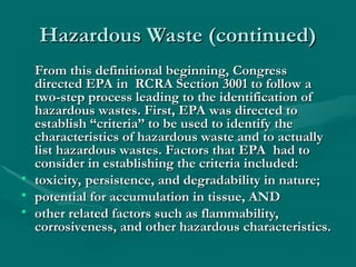 Hazardous Waste (continued)
Hazardous Waste (continued)
From this definitional beginning, Congress
From this definitional beginning, Congress
directed EPA in RCRA Section 3001 to follow a
directed EPA in RCRA Section 3001 to follow a
two-step process leading to the identification of
two-step process leading to the identification of
hazardous wastes. First, EPA was directed to
hazardous wastes. First, EPA was directed to
establish “criteria” to be used to identify the
establish “criteria” to be used to identify the
characteristics of hazardous waste and to actually
characteristics of hazardous waste and to actually
list hazardous wastes. Factors that EPA had to
list hazardous wastes. Factors that EPA had to
consider in establishing the criteria included:
consider in establishing the criteria included:
• toxicity, persistence, and degradability in nature;
toxicity, persistence, and degradability in nature;
• potential for accumulation in tissue, AND
potential for accumulation in tissue, AND
• other related factors such as flammability,
other related factors such as flammability,
corrosiveness, and other hazardous characteristics.
corrosiveness, and other hazardous characteristics.
 