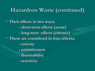 Hazardous Waste (continued)
Hazardous Waste (continued)
• Their effects in two ways;
Their effects in two ways;
- short-term effects (acute)
- short-term effects (acute)
- long-term effects (chronic)
- long-term effects (chronic)
• These are considered in four criteria;
These are considered in four criteria;
- toxicity
- toxicity
- corrosiveness
- corrosiveness
- flammability
- flammability
- reactivity
- reactivity
 