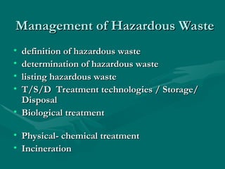 Management of Hazardous Waste
Management of Hazardous Waste
• definition of hazardous waste
definition of hazardous waste
• determination of hazardous waste
determination of hazardous waste
• listing hazardous waste
listing hazardous waste
• T/S/D Treatment technologies / Storage/
T/S/D Treatment technologies / Storage/
Disposal
Disposal
• Biological treatment
Biological treatment
• Physical- chemical treatment
Physical- chemical treatment
• Incineration
Incineration
 