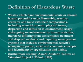 Definition of Hazardous Waste
Definition of Hazardous Waste
• Wastes which have environmental acute or chronic
Wastes which have environmental acute or chronic
hazard potential can be flammable, reactive,
hazard potential can be flammable, reactive,
corrosive and toxic with their compositions,
corrosive and toxic with their compositions,
including material amount, physical forms,
including material amount, physical forms,
dispersion and diffusion in environment, usage
dispersion and diffusion in environment, usage
styles going to environment by human activities,
styles going to environment by human activities,
therefore; differing from conventional treatment
therefore; differing from conventional treatment
and disposal methods and requiring management
and disposal methods and requiring management
systems that includes environmental system’s
systems that includes environmental system’s
(ecosystem) politic, social and economic concepts
(ecosystem) politic, social and economic concepts
and identifying by specification and listing.
and identifying by specification and listing.
• (furthermore reading: Zararlı Atıkların Tanımı ve
(furthermore reading: Zararlı Atıkların Tanımı ve
Yönetimi Projesi İ. Talınlı, 1995)
Yönetimi Projesi İ. Talınlı, 1995)
 