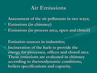 Air Emissions
Air Emissions
Assessment of the air pollutants in two ways;
Assessment of the air pollutants in two ways;
• Emissions (in chimney)
Emissions (in chimney)
• Emissions (in process area, open and closed)
Emissions (in process area, open and closed)
Emission sources in industries;
Emission sources in industries;
• Incineration of the fuels to provide the
Incineration of the fuels to provide the
energy for processes, offices and closed area.
energy for processes, offices and closed area.
These emissions are evaluated in chimney
These emissions are evaluated in chimney
according to thermodynamic conditions,
according to thermodynamic conditions,
boilers specifications and capacity.
boilers specifications and capacity.
 