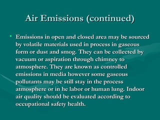 Air Emissions (continued)
Air Emissions (continued)
• Emissions in open and closed area may be sourced
Emissions in open and closed area may be sourced
by volatile materials used in process in gaseous
by volatile materials used in process in gaseous
form or dust and smog. They can be collected by
form or dust and smog. They can be collected by
vacuum or aspiration through chimney to
vacuum or aspiration through chimney to
atmosphere. They are known as controlled
atmosphere. They are known as controlled
emissions in media however some gaseous
emissions in media however some gaseous
pollutants may be still stay in the process
pollutants may be still stay in the process
atmosphere or in he labor or human lung. Indoor
atmosphere or in he labor or human lung. Indoor
air quality should be evaluated according to
air quality should be evaluated according to
occupational safety health.
occupational safety health.
 