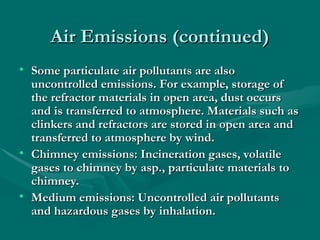 Air Emissions (continued)
Air Emissions (continued)
• Some particulate air pollutants are also
Some particulate air pollutants are also
uncontrolled emissions. For example, storage of
uncontrolled emissions. For example, storage of
the refractor materials in open area, dust occurs
the refractor materials in open area, dust occurs
and is transferred to atmosphere. Materials such as
and is transferred to atmosphere. Materials such as
clinkers and refractors are stored in open area and
clinkers and refractors are stored in open area and
transferred to atmosphere by wind.
transferred to atmosphere by wind.
• Chimney emissions: Incineration gases, volatile
Chimney emissions: Incineration gases, volatile
gases to chimney by asp., particulate materials to
gases to chimney by asp., particulate materials to
chimney.
chimney.
• Medium emissions: Uncontrolled air pollutants
Medium emissions: Uncontrolled air pollutants
and hazardous gases by inhalation.
and hazardous gases by inhalation.
 