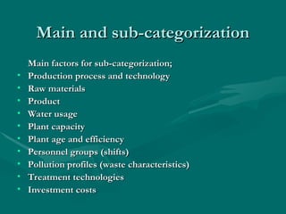 Main and sub-categorization
Main and sub-categorization
Main factors for sub-categorization;
Main factors for sub-categorization;
• Production process and technology
Production process and technology
• Raw materials
Raw materials
• Product
Product
• Water usage
Water usage
• Plant capacity
Plant capacity
• Plant age and efficiency
Plant age and efficiency
• Personnel groups (shifts)
Personnel groups (shifts)
• Pollution profiles (waste characteristics)
Pollution profiles (waste characteristics)
• Treatment technologies
Treatment technologies
• Investment costs
Investment costs
 