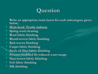 Question
Question
Write an appropriate main factor for each subcategory given
Write an appropriate main factor for each subcategory given
below;
below;
• Main head: Textile industry
Main head: Textile industry
• Spring wool cleaning
Spring wool cleaning
• Wool fabric finishing
Wool fabric finishing
• Broad-woven fabric finishing
Broad-woven fabric finishing
• Knit-woven finishing
Knit-woven finishing
• Carpet fabric finishing
Carpet fabric finishing
• Stock ad fiber fabric finishing
Stock ad fiber fabric finishing
• Process modified for reduced water usage
Process modified for reduced water usage
• Non-woven fabric finishing
Non-woven fabric finishing
• Felt fabric finishing
Felt fabric finishing
• Silk finishing
Silk finishing
 