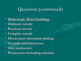 Question (continued)
Question (continued)
• Main head: Metal finishing
Main head: Metal finishing
• Ordinary metals
Ordinary metals
• Precious metals
Precious metals
• Complex metals
Complex metals
• Hexavalent chromium plating
Hexavalent chromium plating
• Cyanide used processes
Cyanide used processes
• Oily wastewater
Oily wastewater
• Wastewater including solvents
Wastewater including solvents
 