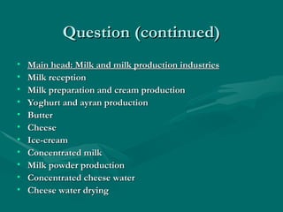 Question (continued)
Question (continued)
• Main head: Milk and milk production industries
Main head: Milk and milk production industries
• Milk reception
Milk reception
• Milk preparation and cream production
Milk preparation and cream production
• Yoghurt and ayran production
Yoghurt and ayran production
• Butter
Butter
• Cheese
Cheese
• Ice-cream
Ice-cream
• Concentrated milk
Concentrated milk
• Milk powder production
Milk powder production
• Concentrated cheese water
Concentrated cheese water
• Cheese water drying
Cheese water drying
 
