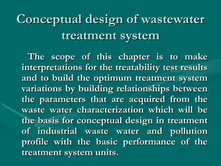 Conceptual design of wastewater
Conceptual design of wastewater
treatment system
treatment system
The scope of this chapter is to make
The scope of this chapter is to make
interpretations for the treatability test results
interpretations for the treatability test results
and to build the optimum treatment system
and to build the optimum treatment system
variations by building relationships between
variations by building relationships between
the parameters that are acquired from the
the parameters that are acquired from the
waste water characterization which will be
waste water characterization which will be
the basis for conceptual design in treatment
the basis for conceptual design in treatment
of industrial waste water and pollution
of industrial waste water and pollution
profile with the basic performance of the
profile with the basic performance of the
treatment system units
treatment system units.
.
 