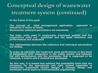 Conceptual design of wastewater
Conceptual design of wastewater
treatment system
treatment system (continued)
(continued)
In the frame of this goal:
In the frame of this goal:
• The concept of total management application approach in
The concept of total management application approach in
industries is taken as basis,
industries is taken as basis,
• Wastewater pollutant parameters are examined,
Wastewater pollutant parameters are examined,
• The basic units used in wastewater treatment system and the
The basic units used in wastewater treatment system and the
cooperative units are examined and the basic functions and
cooperative units are examined and the basic functions and
performances are evaluated
performances are evaluated
• The relationships between the collective and individual parameters
The relationships between the collective and individual parameters
are stated,
are stated,
• In order to calculate the treatment plant performance in the basis
In order to calculate the treatment plant performance in the basis
of parameters with integration in the whole system and between
of parameters with integration in the whole system and between
the unit performance and the parameter that is supposed to be
the unit performance and the parameter that is supposed to be
removed, a matrix and a method are developed
removed, a matrix and a method are developed
By this way, it is hoped that without the treatability tests that are
By this way, it is hoped that without the treatability tests that are
necessary for the appropriate and right system especially in
necessary for the appropriate and right system especially in
wastewater treatment system design, a concept design and
wastewater treatment system design, a concept design and
variations will be built for environmental engineering.
variations will be built for environmental engineering.
 