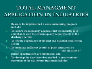 TOTAL
TOTAL MANAGMENT
MANAGMENT
APPLICATION IN INDUSTRIES
APPLICATION IN INDUSTRIES
Reasons for implemented a waste monitoring program
include:
1. To assure the regulatory agencies that the industry is in
compliance with the effluent quality requirements in the
discharge permit;
2. To ensure cognizance of product and material losses to the
sewer;
3. To maintain sufficient control of plant operations so
that violation of
permit specifications are minimized; and
4. To develop the necessary data needed to ensure proper
operation of the wastewater treatment facilities
 