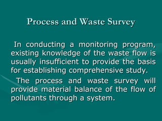 Process and Waste Survey
Process and Waste Survey
In conducting a monitoring program,
In conducting a monitoring program,
existing knowledge of the waste flow is
existing knowledge of the waste flow is
usually insufficient to provide the basis
usually insufficient to provide the basis
for establishing comprehensive study.
for establishing comprehensive study.
The process and waste survey will
The process and waste survey will
provide material balance of the flow of
provide material balance of the flow of
pollutants through a system.
pollutants through a system.
 