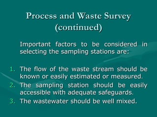 Process and Waste Survey
Process and Waste Survey
(continued)
(continued)
Important factors to be considered in
Important factors to be considered in
selecting the sampling stations are:
selecting the sampling stations are:
1.
1. The flow of the waste stream should be
The flow of the waste stream should be
known or easily estimated or measured
known or easily estimated or measured.
.
2.
2. The sampling station should be easily
The sampling station should be easily
accessible with adequate safeguards
accessible with adequate safeguards.
.
3.
3. The wastewater should be well mixed.
The wastewater should be well mixed.
 