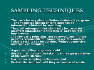 SAMPLING TECHNIQUES
SAMPLING TECHNIQUES
The basis for any plant pollution abatement program
The basis for any plant pollution abatement program
or anticipated design criteria depends on
or anticipated design criteria depends on
information
information obtained by sampling.
obtained by sampling.
Thus, all subsequent decisions may be based on
Thus, all subsequent decisions may be based on
incorrect information if this step is
incorrect information if this step is not accurate;
not accurate;
implemented.
implemented.
If a few basic principles
If a few basic principles are observed, and if those
are observed, and if those
persons responsible for
persons responsible for sampling are forewarned,
sampling are forewarned,
reliable results can be
reliable results can be obtained without expensive
obtained without expensive
and costly re sampling.
and costly re sampling.
A good sampling program should:
A good sampling program should:
• Ensure that the sample taken is truly representative
Ensure that the sample taken is truly representative
of the waste stream;
of the waste stream;
• Use proper sampling techniques; and
Use proper sampling techniques; and
• Protect the samples until they are analyzed waste
Protect the samples until they are analyzed waste
 