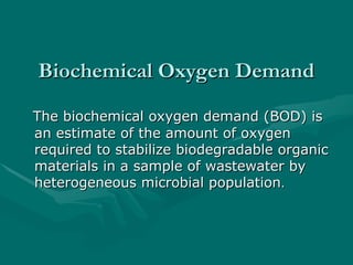 Biochemical Oxygen Demand
Biochemical Oxygen Demand
The biochemical oxygen demand (BOD) is
The biochemical oxygen demand (BOD) is
an estimate of the amount of oxygen
an estimate of the amount of oxygen
required to stabilize biodegradable organic
required to stabilize biodegradable organic
materials in a sample of wastewater by
materials in a sample of wastewater by
heterogeneous microbial population
heterogeneous microbial population.
.
 