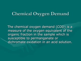 Chemical Oxygen Demand
Chemical Oxygen Demand
The chemical oxygen demand (COD) is a
The chemical oxygen demand (COD) is a
measure of the oxygen equivalent of the
measure of the oxygen equivalent of the
organic fraction in the sample which is
organic fraction in the sample which is
susceptible to permanganate or
susceptible to permanganate or
dichromate oxidation in an acid solution.
dichromate oxidation in an acid solution.
 