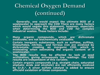 Chemical Oxygen Demand
Chemical Oxygen Demand
(continued)
(continued)
Generally, one would expect the ultimate BOD of a
Generally, one would expect the ultimate BOD of a
wastewater to approach the COD
wastewater to approach the COD There are many factors
There are many factors
which would negate this statement, however, especially
which would negate this statement, however, especially
when determining the BOD and COD for complex
when determining the BOD and COD for complex
industrial wastes. These factors include:
industrial wastes. These factors include:
1.
1. Many organic compounds, which are dichromate
Many organic compounds, which are dichromate
oxidizable, are not biochemically oxidizable.
oxidizable, are not biochemically oxidizable.
2.
2. Certain inorganic substances, such as sulfides, sulfites,
Certain inorganic substances, such as sulfides, sulfites,
thiosulfates, nitrites, and ferrous iron are oxidized by
thiosulfates, nitrites, and ferrous iron are oxidized by
dichromate, creating an inorganic COD, which is
dichromate, creating an inorganic COD, which is
misleading when estimating the organic content of a
misleading when estimating the organic content of a
wastewater.
wastewater.
3.
3. The BOD results may be affected by lack of seed
The BOD results may be affected by lack of seed
acclimation, giving erroneously low readings. The COD
acclimation, giving erroneously low readings. The COD
results are independent of this variable.
results are independent of this variable.
4.
4. Certain organic compounds (e.g. straight chain, saturated
Certain organic compounds (e.g. straight chain, saturated
aliphatic acids and alcohols) are not efficiently oxidized
aliphatic acids and alcohols) are not efficiently oxidized
by Cr
by Cr2
20
07
7
2
2-
-
. A silver sulfate catalyst is added to ensure
. A silver sulfate catalyst is added to ensure
efficient oxidation of these compounds
efficient oxidation of these compounds.
.
 