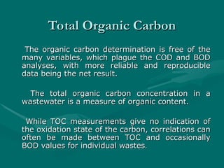 Total Organic Carbon
Total Organic Carbon
The organic carbon determination is free of the
The organic carbon determination is free of the
many variables, which plague the COD and BOD
many variables, which plague the COD and BOD
analyses, with more reliable and reproducible
analyses, with more reliable and reproducible
data being the net result.
data being the net result.
The total organic carbon concentration in a
The total organic carbon concentration in a
wastewater is a measure of organic content.
wastewater is a measure of organic content.
While TOC measurements give no indication of
While TOC measurements give no indication of
the oxidation state of the carbon, correlations can
the oxidation state of the carbon, correlations can
often be made between TOC and occasionally
often be made between TOC and occasionally
BOD values for individual wastes
BOD values for individual wastes.
.
 