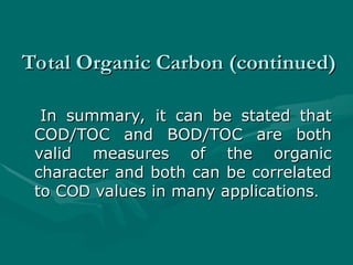 Total Organic Carbon (continued)
Total Organic Carbon (continued)
In summary, it can be stated that
In summary, it can be stated that
COD/TOC and BOD/TOC are both
COD/TOC and BOD/TOC are both
valid measures of the organic
valid measures of the organic
character and both can be correlated
character and both can be correlated
to C
to COD
OD values in many applications
values in many applications.
.
 