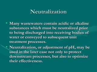Neutralization
Neutralization
• Many wastewaters contain acidic or alkaline
Many wastewaters contain acidic or alkaline
substances which must be neutralized prior
substances which must be neutralized prior
to being discharged into receiving bodies of
to being discharged into receiving bodies of
water or conveyed to subsequent unit
water or conveyed to subsequent unit
treatment processes.
treatment processes.
• Neutralization, or adjustment of pH, may be
Neutralization, or adjustment of pH, may be
used in the later case not only to protect
used in the later case not only to protect
downstream processes, but also to optimize
downstream processes, but also to optimize
their effectiveness.
their effectiveness.
 