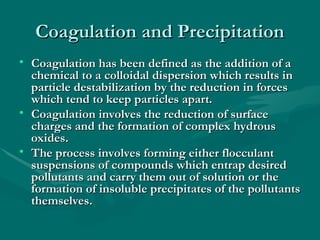 Coagulation and Precipitation
Coagulation and Precipitation
• Coagulation has been defined as the addition of a
Coagulation has been defined as the addition of a
chemical to a colloidal dispersion which results in
chemical to a colloidal dispersion which results in
particle destabilization by the reduction in forces
particle destabilization by the reduction in forces
which tend to keep particles apart.
which tend to keep particles apart.
• Coagulation involves the reduction of surface
Coagulation involves the reduction of surface
charges and the formation of complex hydrous
charges and the formation of complex hydrous
oxides.
oxides.
• The process involves forming either flocculant
The process involves forming either flocculant
suspensions of compounds which entrap desired
suspensions of compounds which entrap desired
pollutants and carry them out of solution or the
pollutants and carry them out of solution or the
formation of insoluble precipitates of the pollutants
formation of insoluble precipitates of the pollutants
themselves.
themselves.
 