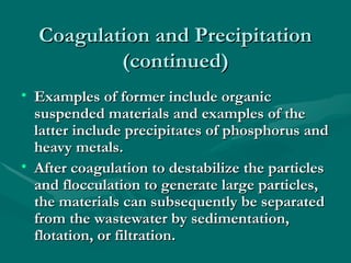 Coagulation and Precipitation
Coagulation and Precipitation
(continued)
(continued)
• Examples of former include organic
Examples of former include organic
suspended materials and examples of the
suspended materials and examples of the
latter include precipitates of phosphorus and
latter include precipitates of phosphorus and
heavy metals.
heavy metals.
• After coagulation to destabilize the particles
After coagulation to destabilize the particles
and flocculation to generate large particles,
and flocculation to generate large particles,
the materials can subsequently be separated
the materials can subsequently be separated
from the wastewater by sedimentation,
from the wastewater by sedimentation,
flotation, or filtration.
flotation, or filtration.
 