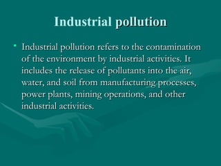 Industrial pollution
pollution
• Industrial pollution refers to the contamination
Industrial pollution refers to the contamination
of the environment by industrial activities. It
of the environment by industrial activities. It
includes the release of pollutants into the air,
includes the release of pollutants into the air,
water, and soil from manufacturing processes,
water, and soil from manufacturing processes,
power plants, mining operations, and other
power plants, mining operations, and other
industrial activities.
industrial activities.
 