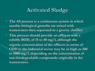 Activated Sludge
Activated Sludge
• The AS process is a continuous system in which
The AS process is a continuous system in which
aerobic biological growths are mixed with
aerobic biological growths are mixed with
wastewaters then separated in a gravity clarifier.
wastewaters then separated in a gravity clarifier.
• This process should provide an effluent with a
This process should provide an effluent with a
soluble BOD
soluble BOD5
5 of 15 to 40 mg/l, although the
of 15 to 40 mg/l, although the
organic concentration of the effluent in terms of
organic concentration of the effluent in terms of
COD in the industrial sector may be as high as 500
COD in the industrial sector may be as high as 500
to 1000 mg/l, depending on the concentration of
to 1000 mg/l, depending on the concentration of
non-biodegradable compounds originally in the
non-biodegradable compounds originally in the
wastewaters.
wastewaters.
 
