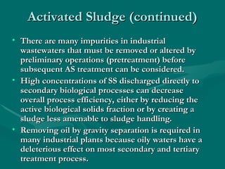 Activated Sludge (continued)
Activated Sludge (continued)
• There are many impurities in industrial
There are many impurities in industrial
wastewaters that must be removed or altered by
wastewaters that must be removed or altered by
preliminary operations (pretreatment) before
preliminary operations (pretreatment) before
subsequent AS treatment can be considered.
subsequent AS treatment can be considered.
• High concentrations of SS discharged directly to
High concentrations of SS discharged directly to
secondary biological processes can decrease
secondary biological processes can decrease
overall process efficiency, either by reducing the
overall process efficiency, either by reducing the
active biological solids fraction or by creating a
active biological solids fraction or by creating a
sludge less amenable to sludge handling.
sludge less amenable to sludge handling.
• Removing oil by gravity separation is required in
Removing oil by gravity separation is required in
many industrial plants because oily waters have a
many industrial plants because oily waters have a
deleterious effect on most secondary and tertiary
deleterious effect on most secondary and tertiary
treatment process.
treatment process.
 
