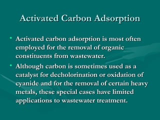 Activated Carbon Adsorption
Activated Carbon Adsorption
• Activated carbon adsorption is most often
Activated carbon adsorption is most often
employed for the removal of organic
employed for the removal of organic
constituents from wastewater.
constituents from wastewater.
• Although carbon is sometimes used as a
Although carbon is sometimes used as a
catalyst for decholorination or oxidation of
catalyst for decholorination or oxidation of
cyanide and for the removal of certain heavy
cyanide and for the removal of certain heavy
metals, these special cases have limited
metals, these special cases have limited
applications to wastewater treatment.
applications to wastewater treatment.
 