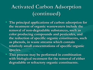Activated Carbon Adsorption
Activated Carbon Adsorption
(continued)
(continued)
• The principal applications of carbon adsorption for
The principal applications of carbon adsorption for
the treatment of organic wastewaters include the
the treatment of organic wastewaters include the
removal of non-degradable substances, such as
removal of non-degradable substances, such as
color producing compounds and pesticides, and
color producing compounds and pesticides, and
the reduction of specific organic constituents, such
the reduction of specific organic constituents, such
as phenols, in waste streams which contain
as phenols, in waste streams which contain
relatively small concentrations of specific organic
relatively small concentrations of specific organic
species.
species.
• This process may be performed in combination
This process may be performed in combination
with biological treatment for the removal of either
with biological treatment for the removal of either
degradable or refractory organic constituents.
degradable or refractory organic constituents.
 