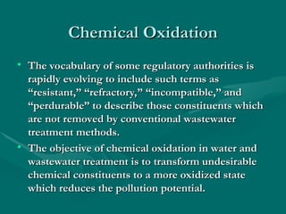 Chemical Oxidation
Chemical Oxidation
• The vocabulary of some regulatory authorities is
The vocabulary of some regulatory authorities is
rapidly evolving to include such terms as
rapidly evolving to include such terms as
“resistant,” “refractory,” “incompatible,” and
“resistant,” “refractory,” “incompatible,” and
“perdurable” to describe those constituents which
“perdurable” to describe those constituents which
are not removed by conventional wastewater
are not removed by conventional wastewater
treatment methods.
treatment methods.
• The objective of chemical oxidation in water and
The objective of chemical oxidation in water and
wastewater treatment is to transform undesirable
wastewater treatment is to transform undesirable
chemical constituents to a more oxidized state
chemical constituents to a more oxidized state
which reduces the pollution potential.
which reduces the pollution potential.
 
