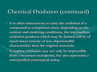 Chemical Oxidation (continued)
Chemical Oxidation (continued)
• It is often unnecessary to carry the oxidation of a
It is often unnecessary to carry the oxidation of a
compound to completion since, depending on the
compound to completion since, depending on the
oxidant and oxidizing conditions, the intermediate
oxidant and oxidizing conditions, the intermediate
oxidation products which may be formed will be of
oxidation products which may be formed will be of
much lower toxicity or less objectionable
much lower toxicity or less objectionable
characteristic than the original materials.
characteristic than the original materials.
• Complete oxidation may not only be impractible
Complete oxidation may not only be impractible
from a treatment standpoint, but also represents a
from a treatment standpoint, but also represents a
non-justified economical outlay.
non-justified economical outlay.
 