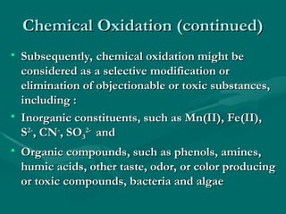 Chemical Oxidation (continued)
Chemical Oxidation (continued)
• Subsequently, chemical oxidation might be
Subsequently, chemical oxidation might be
considered as a selective modification or
considered as a selective modification or
elimination of objectionable or toxic substances,
elimination of objectionable or toxic substances,
including
including :
:
• Inorganic constituents, such as Mn(II), Fe(II),
Inorganic constituents, such as Mn(II), Fe(II),
S
S2-
2-
, CN
, CN-
-
, SO
, SO3
3
2-
2-
and
and
• Organic compounds, such as phenols, amines,
Organic compounds, such as phenols, amines,
humic acids, other taste, odor, or color producing
humic acids, other taste, odor, or color producing
or toxic compounds, bacteria and algae
or toxic compounds, bacteria and algae
 