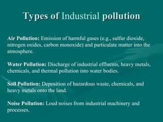 Types of
Types of Industrial pollution
pollution
Air Pollution: Emission of harmful gases (e.g., sulfur dioxide,
nitrogen oxides, carbon monoxide) and particulate matter into the
atmosphere.
Water Pollution: Discharge of industrial effluents, heavy metals,
chemicals, and thermal pollution into water bodies.
Soil Pollution: Deposition of hazardous waste, chemicals, and
heavy metals onto the land.
Noise Pollution: Loud noises from industrial machinery and
processes.
 