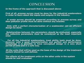 CONCLUSION
CONCLUSION
In the frame of the approach that is discussed above:
In the frame of the approach that is discussed above:
First of all, process survey must be done for the industrial wastewaters
First of all, process survey must be done for the industrial wastewaters
in order to learn about the inputs and outputs in the industry.
in order to learn about the inputs and outputs in the industry.
A waste survey should be prepared according to process survey and
A waste survey should be prepared according to process survey and
then pollution profile must be done without any mistake.
then pollution profile must be done without any mistake.
Only with a perfect characterization of a wastewater can an efficient
Only with a perfect characterization of a wastewater can an efficient
design be done.
design be done.
Relationships between the parameters should be evaluated, especially
Relationships between the parameters should be evaluated, especially
the collective parameters must be considered as the most important
the collective parameters must be considered as the most important
ones
ones
For all the industrial wastewaters, treat ability tests must be done.
For all the industrial wastewaters, treat ability tests must be done.
However with a good characterization and perfect unit performance
However with a good characterization and perfect unit performance
knowledge it is possible to have conceptual design in a very short
knowledge it is possible to have conceptual design in a very short
period of time and in a safe way.
period of time and in a safe way.
All the units that will be used as the base of the design of the treatment
All the units that will be used as the base of the design of the treatment
system should be well defined.
system should be well defined.
The effects of the treatment units on the other units in the system
The effects of the treatment units on the other units in the system
should be well evaluated
should be well evaluated.
.
 