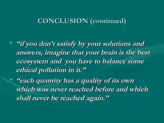 CONCLUSION (continued)
CONCLUSION (continued)
• “
“if you don’t satisfy by your solutions and
if you don’t satisfy by your solutions and
answ
answe
ers, imagine that your brain is the best
rs, imagine that your brain is the best
ecosystem and you have to balance some
ecosystem and you have to balance some
ethical pollution in it.”
ethical pollution in it.”
• “
“each quantity has a quality of its own
each quantity has a quality of its own
which was never reached before and which
which was never reached before and which
shall never be reached again.”
shall never be reached again.”
 