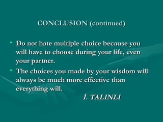 CONCLUSION (continued)
CONCLUSION (continued)
• Do not hate multiple choice because you
Do not hate multiple choice because you
will have to choose during your life, even
will have to choose during your life, even
your partner.
your partner.
• The choices you made by your wisdom will
The choices you made by your wisdom will
always be much more effective than
always be much more effective than
everything will.
everything will.
İ. TALINLI
İ. TALINLI
 