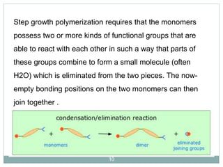 Step growth polymerization requires that the monomers
possess two or more kinds of functional groups that are
able to react with each other in such a way that parts of
these groups combine to form a small molecule (often

H2O) which is eliminated from the two pieces. The nowempty bonding positions on the two monomers can then
join together .

10

 