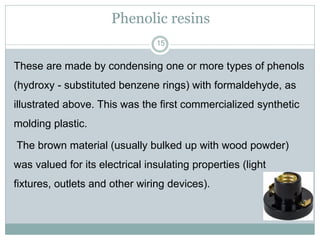 Phenolic resins
15

These are made by condensing one or more types of phenols
(hydroxy - substituted benzene rings) with formaldehyde, as
illustrated above. This was the first commercialized synthetic
molding plastic.
The brown material (usually bulked up with wood powder)
was valued for its electrical insulating properties (light
fixtures, outlets and other wiring devices).

 