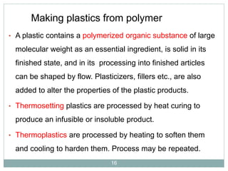 Making plastics from polymer
• A plastic contains a polymerized organic substance of large

molecular weight as an essential ingredient, is solid in its
finished state, and in its processing into finished articles

can be shaped by flow. Plasticizers, fillers etc., are also
added to alter the properties of the plastic products.
• Thermosetting plastics are processed by heat curing to

produce an infusible or insoluble product.
• Thermoplastics are processed by heating to soften them

and cooling to harden them. Process may be repeated.
16

 
