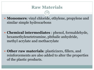 Raw Materials
20

 Monomers: vinyl chloride, ethylene, propylene and

similar simple hydrocarbons
 Chemical intermediates : phenol, formaldehyde,

hexamethylenetetramine, phthalic anhydride,
methyl acrylate and methacrylate
 Other raw materials: plasticizers, fillers, and

reinforcements are also added to alter the properties
of the plastic products.

 