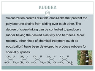 RUBBER
21

Vulcanization creates disulfide cross-links that prevent the
polyisoprene chains from sliding over each other. The

degree of cross-linking can be controlled to produce a
rubber having the desired elasticity and hardness. More
recently, other kinds of chemical treatment (such as
epoxidation) have been developed to produce rubbers for
special purposes.

 