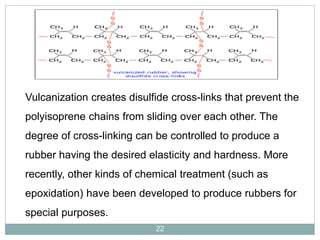 Vulcanization creates disulfide cross-links that prevent the
polyisoprene chains from sliding over each other. The

degree of cross-linking can be controlled to produce a
rubber having the desired elasticity and hardness. More

recently, other kinds of chemical treatment (such as
epoxidation) have been developed to produce rubbers for
special purposes.
22

 