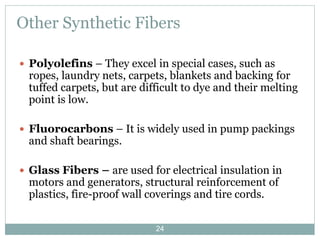 Other Synthetic Fibers
 Polyolefins – They excel in special cases, such as

ropes, laundry nets, carpets, blankets and backing for
tuffed carpets, but are difficult to dye and their melting
point is low.

 Fluorocarbons – It is widely used in pump packings

and shaft bearings.

 Glass Fibers – are used for electrical insulation in

motors and generators, structural reinforcement of
plastics, fire-proof wall coverings and tire cords.
24

 