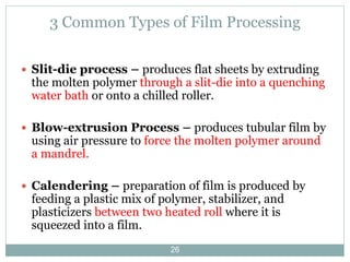 3 Common Types of Film Processing
 Slit-die process – produces flat sheets by extruding

the molten polymer through a slit-die into a quenching
water bath or onto a chilled roller.

 Blow-extrusion Process – produces tubular film by

using air pressure to force the molten polymer around
a mandrel.

 Calendering – preparation of film is produced by

feeding a plastic mix of polymer, stabilizer, and
plasticizers between two heated roll where it is
squeezed into a film.
26

 