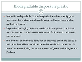Biodegradable disposable plastic
27

 Interest in biodegradable disposable plastic items has steadily grown

because of the environmental problems caused by non-degradable
synthetic polymers.
 Disposable packaging materials used to ship and protect purchased

items as well as disposable containers used for food and drink are of
special interest.
 The idea that one time use items can be disposed of with the peace of

mind, that they will not remain for centuries in a landfill, or as litter, is
one of the tenets driving the recent interest in "green" technologies and
lifestyles.

 