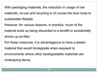 With packaging materials, the reduction in usage of raw
materials, re-use and recycling is of course the best route to
sustainable lifestyle.
However, for various reasons, in practice, much of the

material ends up being discarded to a landfill or accidentally
shows up as litter.

For these instances, it is advantageous to have a plastic
material that would biodegrade when exposed to
environments where other biodegradable materials are
undergoing decay.
28

 