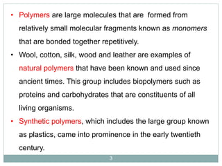 • Polymers are large molecules that are formed from
relatively small molecular fragments known as monomers
that are bonded together repetitively.
• Wool, cotton, silk, wood and leather are examples of
natural polymers that have been known and used since
ancient times. This group includes biopolymers such as
proteins and carbohydrates that are constituents of all
living organisms.
• Synthetic polymers, which includes the large group known

as plastics, came into prominence in the early twentieth
century.
3

 