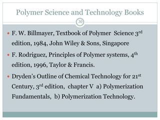 Polymer Science and Technology Books
30

 F. W. Billmayer, Textbook of Polymer Science 3rd

edition, 1984, John Wiley & Sons, Singapore
 F. Rodriguez, Principles of Polymer systems, 4th

edition, 1996, Taylor & Francis.
 Dryden’s Outline of Chemical Technology for 21st

Century, 3rd edition, chapter V a) Polymerization
Fundamentals, b) Polymerization Technology.

 